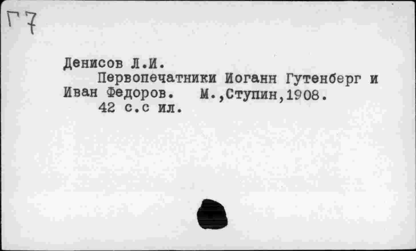 ﻿Денисов Л.И.
Первопечатники Иоганн Гутенберг и Иван Федоров. М.,Ступин,1908.
42 с.с ил.